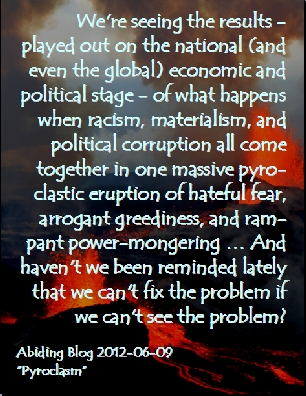 We're seeing the results - played out on the national (and even the global) economic and political stage - of what happens when racism, materialism, and political corruption all come together in one massive pyroclastic eruption of hateful fear, arrogant greediness, and rampant power-mongering ... And haven't we been reminded lately that we can't fix the problem if we can't see the problem? #Racism #Materialism #PoliticalCorruption #AbidingBlog2012Pyroclasm